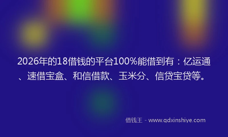 2026年的18借钱的平台100%能借到有：亿运通、速借宝盒、和信借款、玉米分、信贷宝贷等。