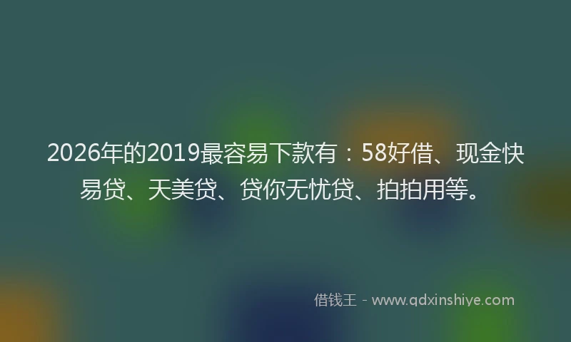 2026年的2019最容易下款有:58好借、现金快易贷、天美贷、贷你无忧贷、拍拍用等。