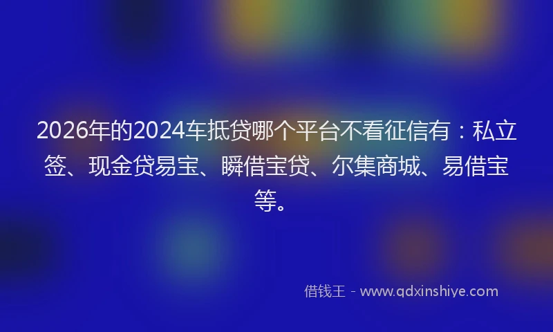 2026年的2024车抵贷哪个平台不看征信有：私立签、现金贷易宝、瞬借宝贷、尔集商城、易借宝等。