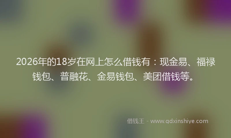 2026年的18岁在网上怎么借钱有：现金易、福禄钱包、普融花、金易钱包、美团借钱等。