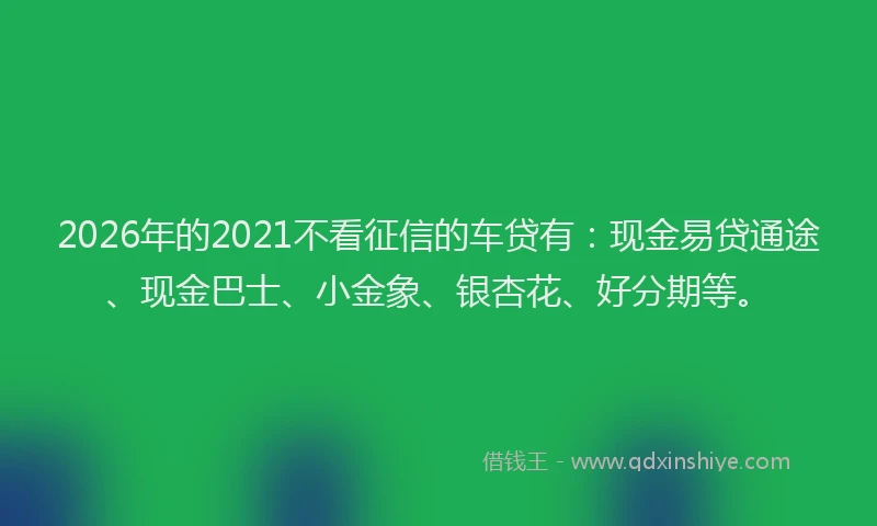 2026年的2021不看征信的车贷有：现金易贷通途、现金巴士、小金象、银杏花、好分期等。