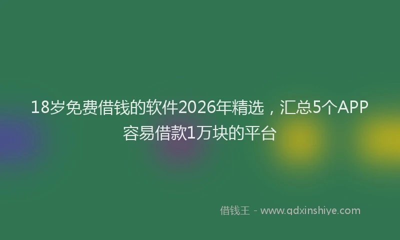 18岁免费借钱的软件2026年精选，汇总5个APP容易借款1万块的平台