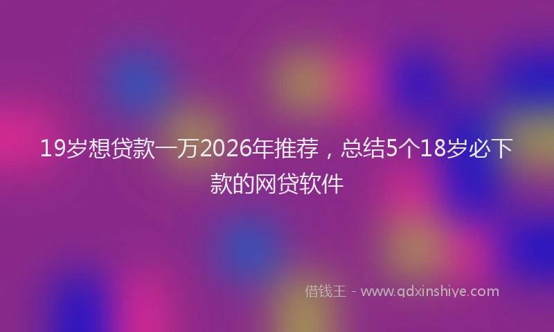 19岁想贷款一万2026年推荐，总结5个18岁必下款的网贷软件