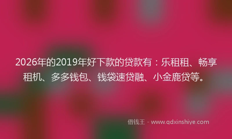 2026年的2019年好下款的贷款有：乐租租、畅享租机、多多钱包、钱袋速贷融、小金鹿贷等。