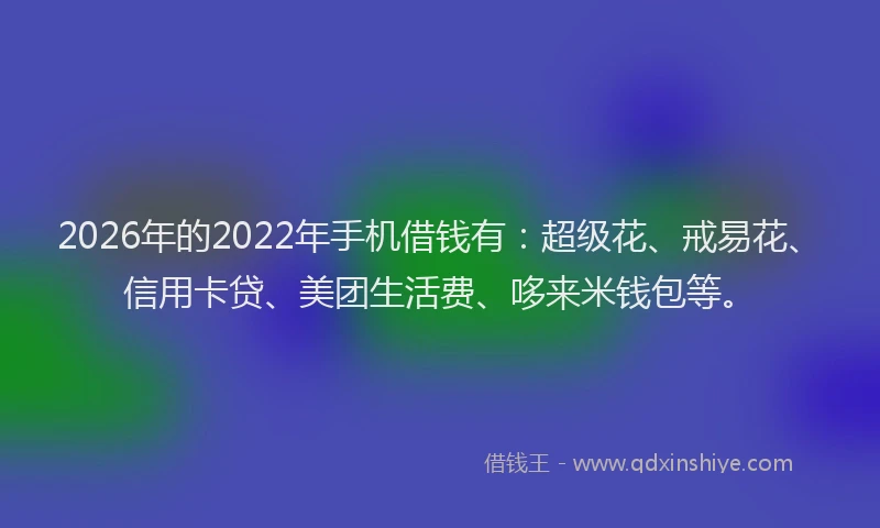 2026年的2022年手机借钱有：超级花、戒易花、信用卡贷、美团生活费、哆来米钱包等。