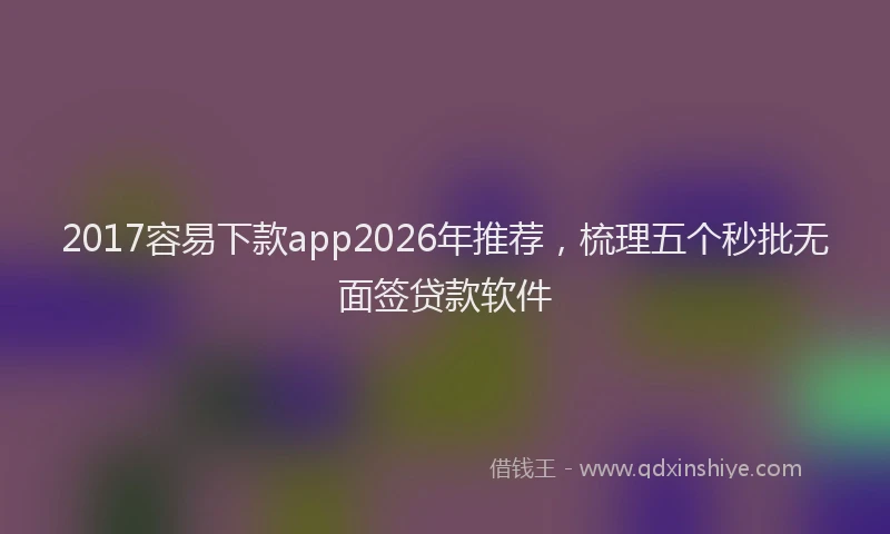 2017容易下款app2026年推荐,梳理五个秒批无面签贷款软件