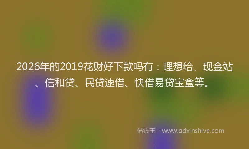 2026年的2019花财好下款吗有:理想给、现金站、信和贷、民贷速借、快借易贷宝盒等。
