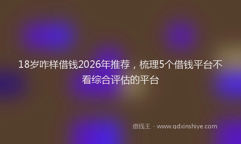 18岁咋样借钱2026年推荐，梳理5个借钱平台不看综合评估的平台