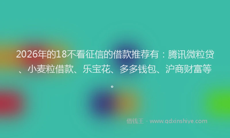 2026年的18不看征信的借款推荐有：腾讯微粒贷、小麦粒借款、乐宝花、多多钱包、沪商财富等。