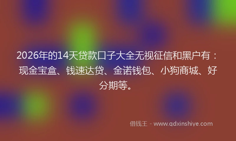 2026年的14天贷款口子大全无视征信和黑户有：现金宝盒、钱速达贷、金诺钱包、小狗商城、好分期等。