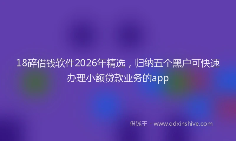 18碎借钱软件2026年精选，归纳五个黑户可快速办理小额贷款业务的app