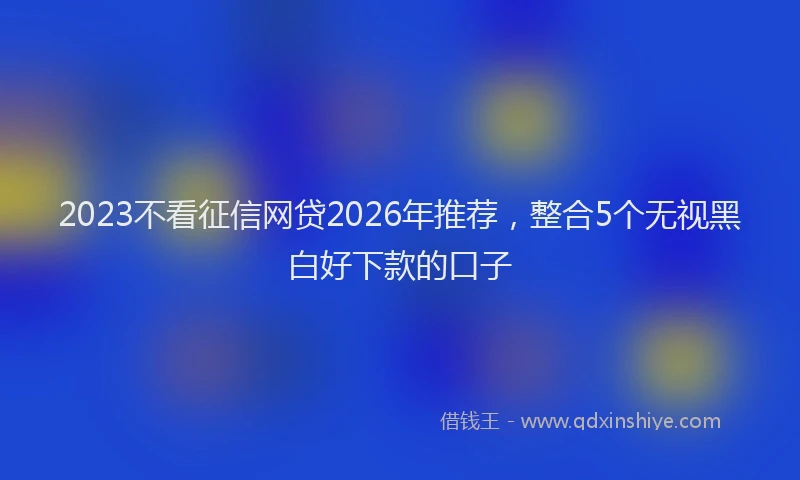 2023不看征信网贷2026年推荐，整合5个无视黑白好下款的口子