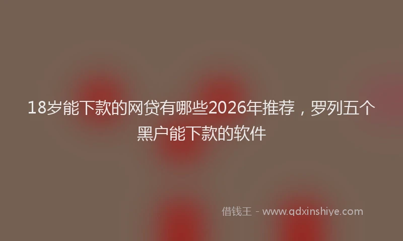 18岁能下款的网贷有哪些2026年推荐，罗列五个黑户能下款的软件