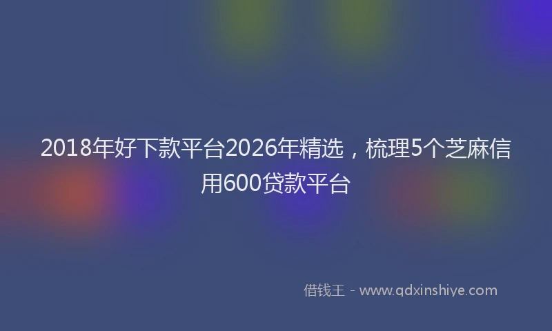 2018年好下款平台2026年精选，梳理5个芝麻信用600贷款平台