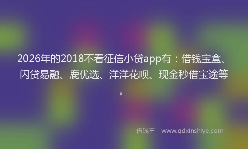 2026年的2018不看征信小贷app有:借钱宝盒、闪贷易融、鹿优选、洋洋花呗、现金秒借宝途等。
