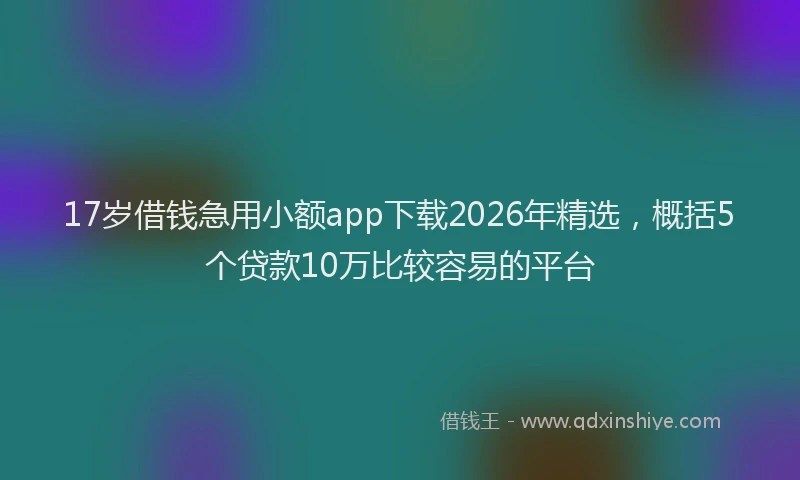 17岁借钱急用小额app下载2026年精选，概括5个贷款10万比较容易的平台