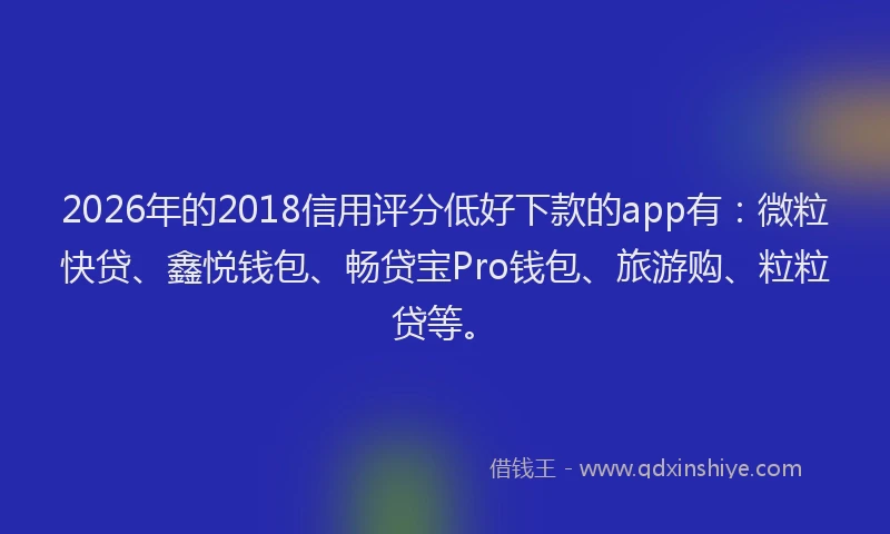 2026年的2018信用评分低好下款的app有：微粒快贷、鑫悦钱包、畅贷宝Pro钱包、旅游购、粒粒贷等。