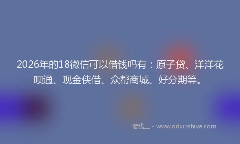 2026年的18微信可以借钱吗有：原子贷、洋洋花呗通、现金侠借、众帮商城、好分期等。