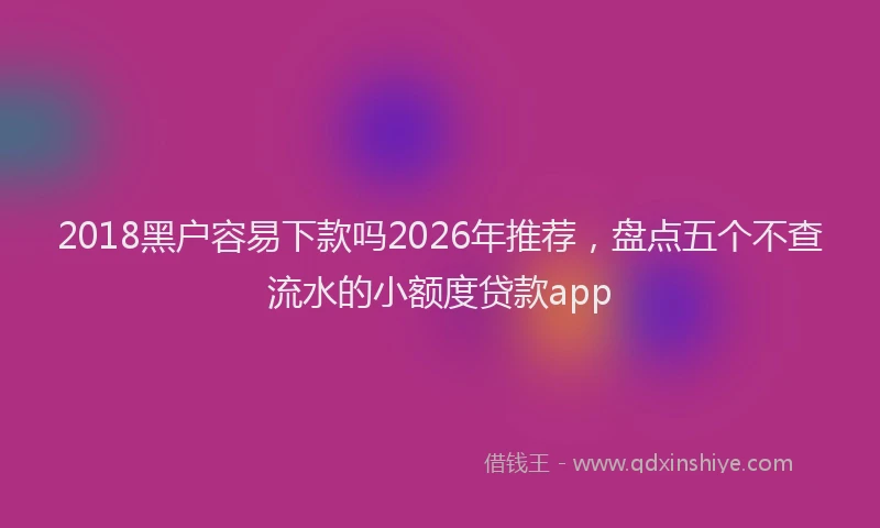 2018黑户容易下款吗2026年推荐，盘点五个不查流水的小额度贷款app