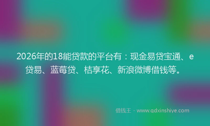 2026年的18能贷款的平台有:现金易贷宝通、e贷易、蓝莓贷、桔享花、新浪微博借钱等。