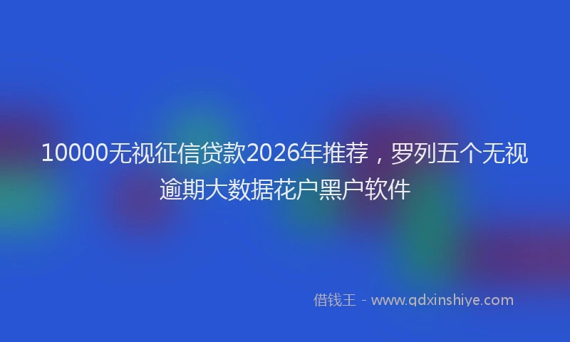 10000无视征信贷款2026年推荐，罗列五个无视逾期大数据花户黑户软件