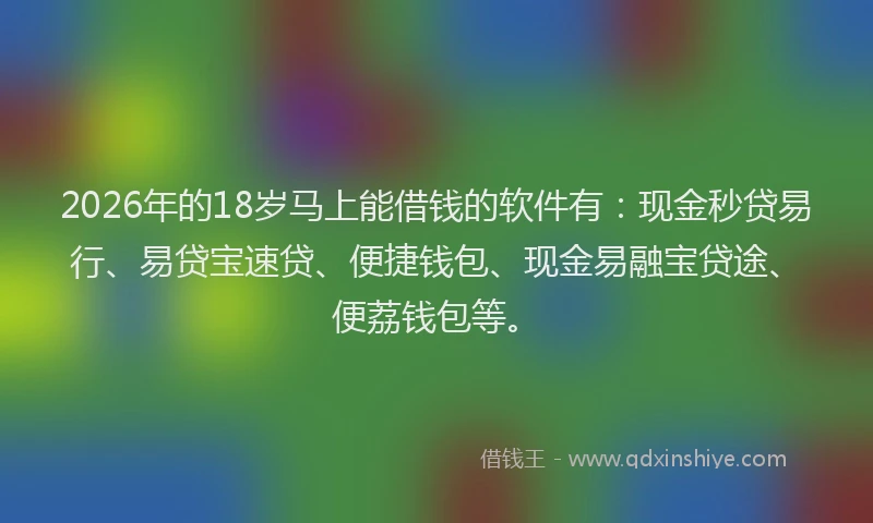 2026年的18岁马上能借钱的软件有：现金秒贷易行、易贷宝速贷、便捷钱包、现金易融宝贷途、便荔钱包等。