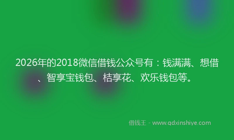 2026年的2018微信借钱公众号有:钱满满、想借、智享宝钱包、桔享花、欢乐钱包等。