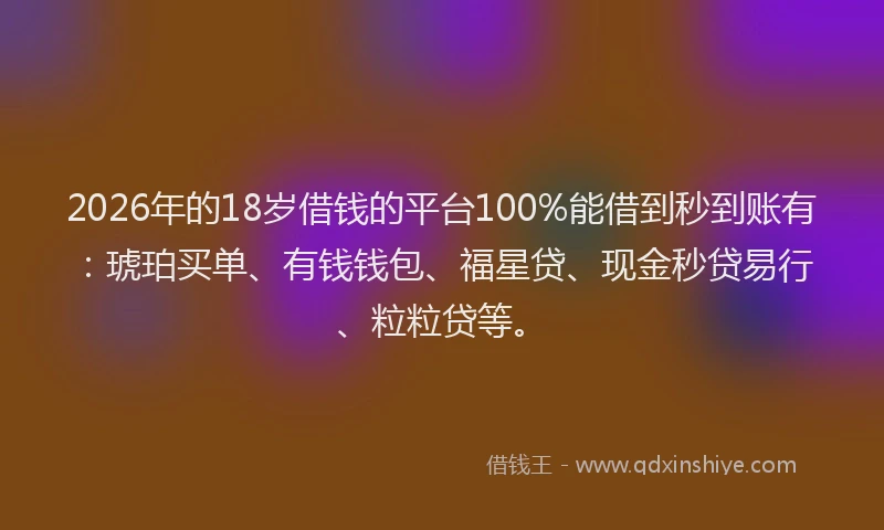 2026年的18岁借钱的平台100%能借到秒到账有：琥珀买单、有钱钱包、福星贷、现金秒贷易行、粒粒贷等。
