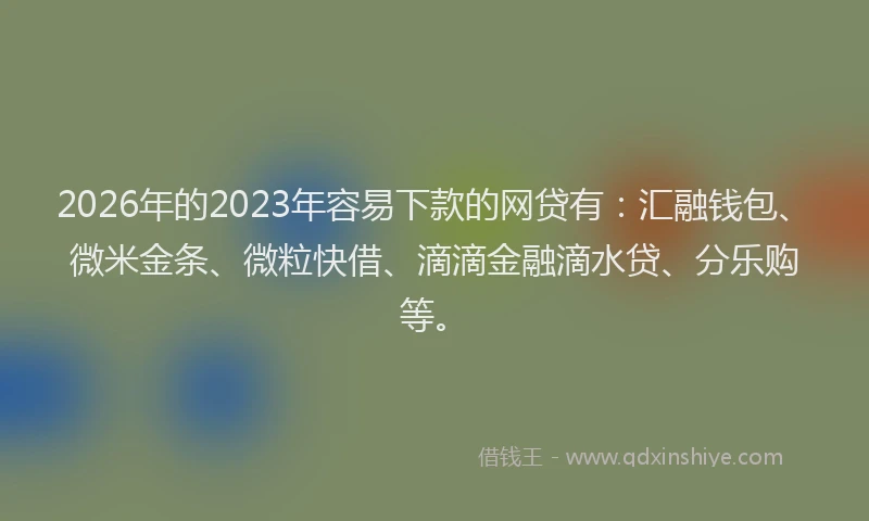 2026年的2023年容易下款的网贷有：汇融钱包、微米金条、微粒快借、滴滴金融滴水贷、分乐购等。
