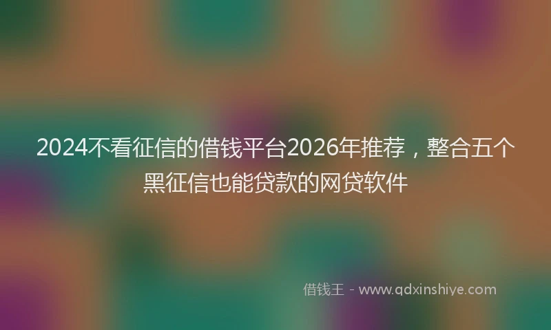 2024不看征信的借钱平台2026年推荐，整合五个黑征信也能贷款的网贷软件