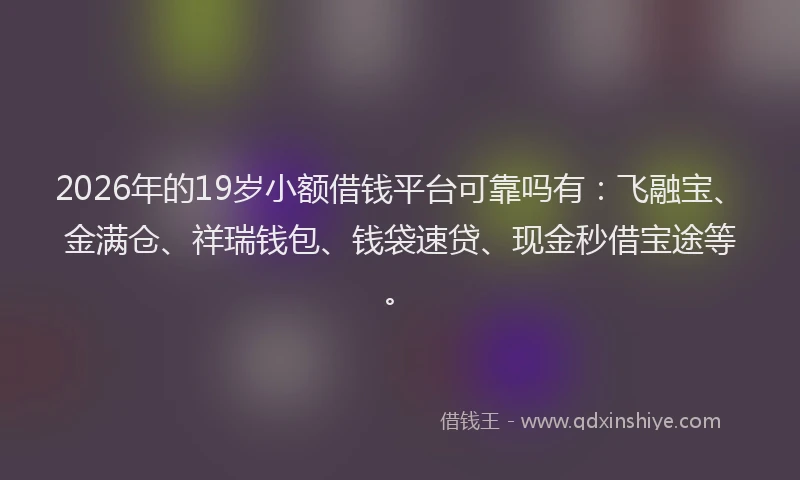 2026年的19岁小额借钱平台可靠吗有:飞融宝、金满仓、祥瑞钱包、钱袋速贷、现金秒借宝途等。