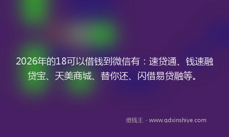 2026年的18可以借钱到微信有：速贷通、钱速融贷宝、天美商城、替你还、闪借易贷融等。