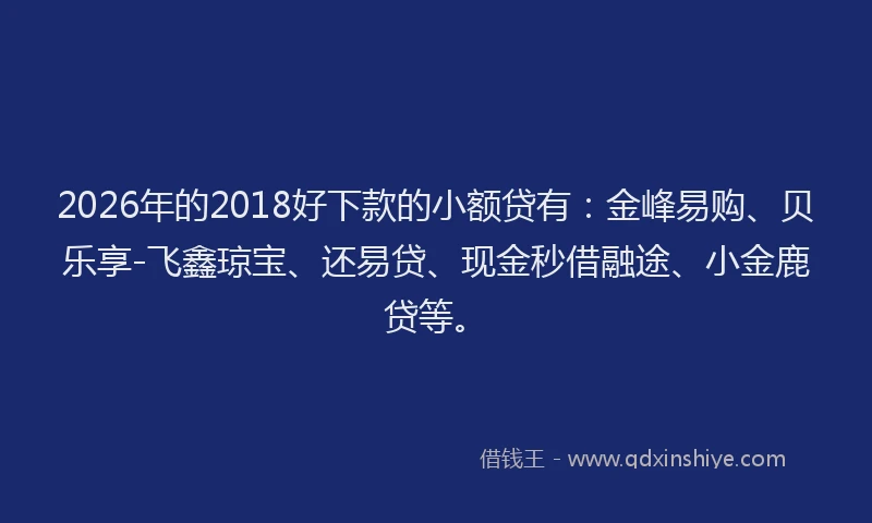 2026年的2018好下款的小额贷有:金峰易购、贝乐享-飞鑫琼宝、还易贷、现金秒借融途、小金鹿贷等。