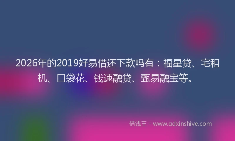2026年的2019好易借还下款吗有:福星贷、宅租机、口袋花、钱速融贷、甄易融宝等。