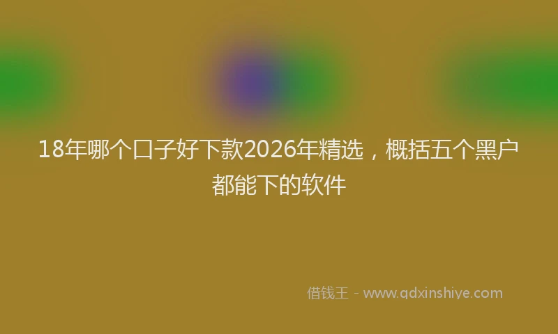 18年哪个口子好下款2026年精选，概括五个黑户都能下的软件