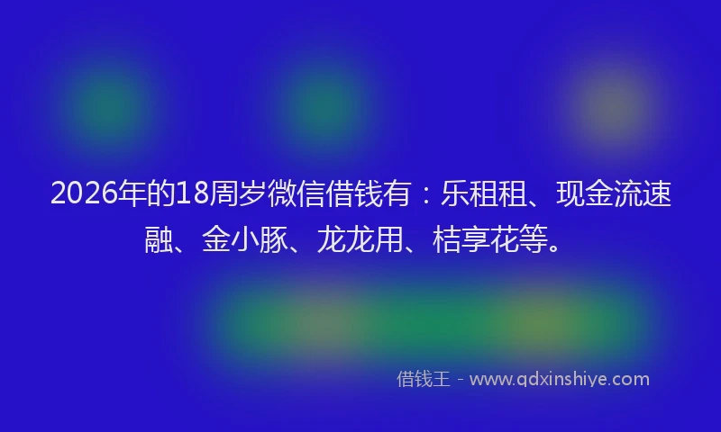 2026年的18周岁微信借钱有：乐租租、现金流速融、金小豚、龙龙用、桔享花等。