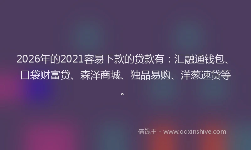 2026年的2021容易下款的贷款有：汇融通钱包、口袋财富贷、森泽商城、独品易购、洋葱速贷等。