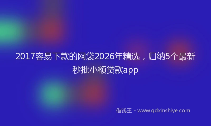 2017容易下款的网袋2026年精选，归纳5个最新秒批小额贷款app