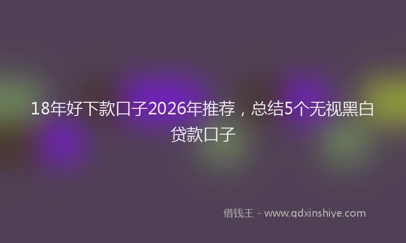 18年好下款口子2026年推荐，总结5个无视黑白贷款口子