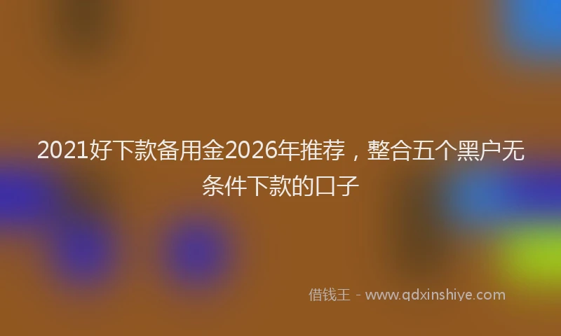 2021好下款备用金2026年推荐，整合五个黑户无条件下款的口子