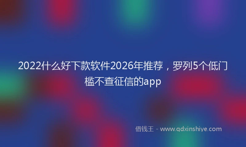 2022什么好下款软件2026年推荐,罗列5个低门槛不查征信的app