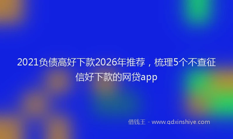 2021负债高好下款2026年推荐，梳理5个不查征信好下款的网贷app