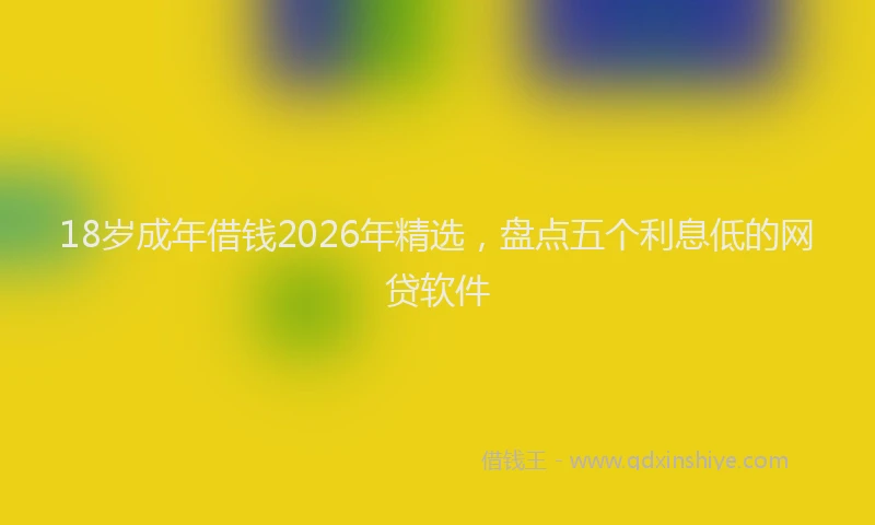 18岁成年借钱2026年精选,盘点五个利息低的网贷软件