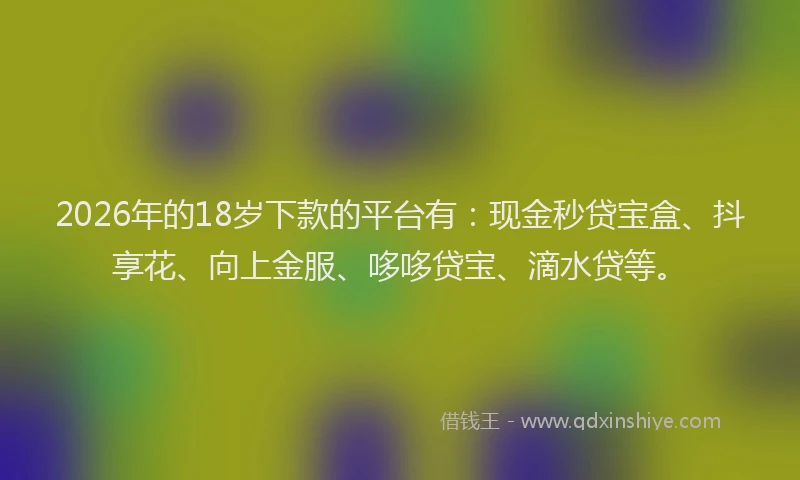 2026年的18岁下款的平台有：现金秒贷宝盒、抖享花、向上金服、哆哆贷宝、滴水贷等。