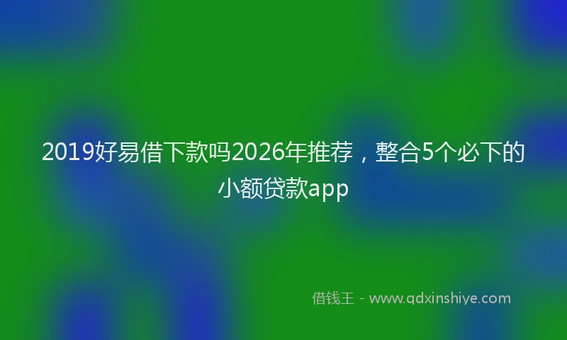 2019好易借下款吗2026年推荐，整合5个必下的小额贷款app