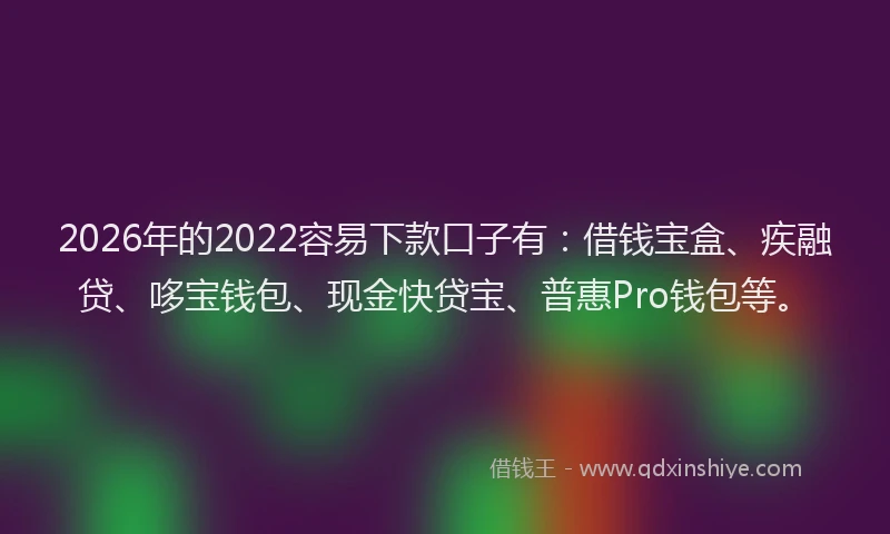 2026年的2022容易下款口子有：借钱宝盒、疾融贷、哆宝钱包、现金快贷宝、普惠Pro钱包等。