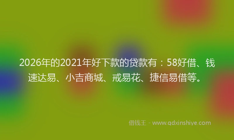 2026年的2021年好下款的贷款有：58好借、钱速达易、小吉商城、戒易花、捷信易借等。