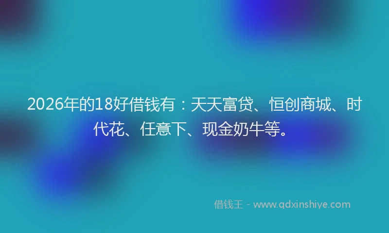 2026年的18好借钱有：天天富贷、恒创商城、时代花、任意下、现金奶牛等。
