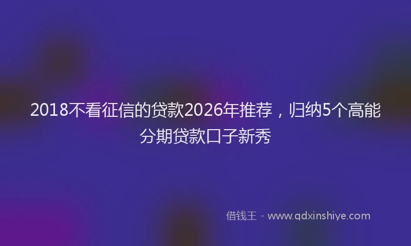 2018不看征信的贷款2026年推荐，归纳5个高能分期贷款口子新秀