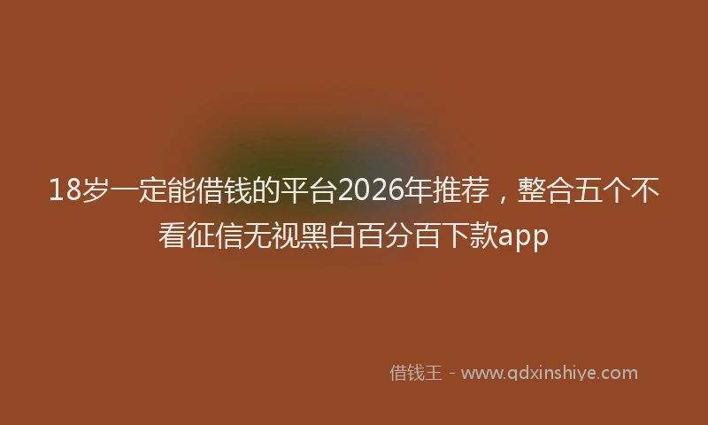 18岁一定能借钱的平台2026年推荐，整合五个不看征信无视黑白百分百下款app